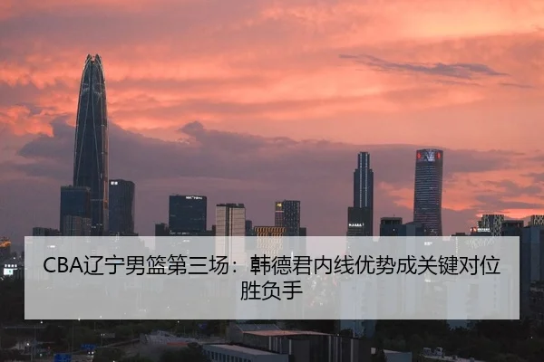 CBA辽宁男篮第三场：韩德君内线优势成关键对位胜负手