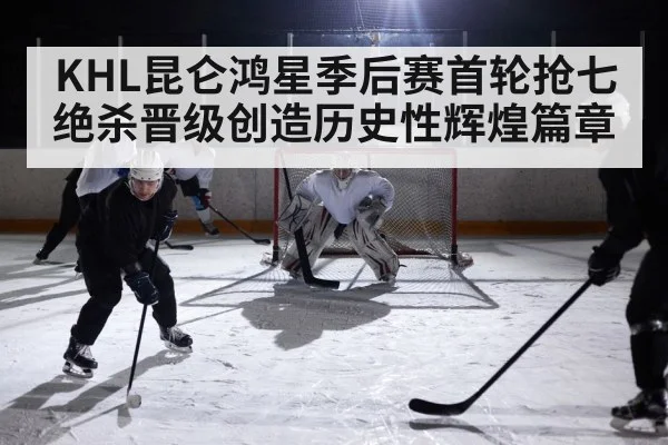 KHL昆仑鸿星季后赛首轮抢七绝杀晋级创造历史性辉煌篇章
