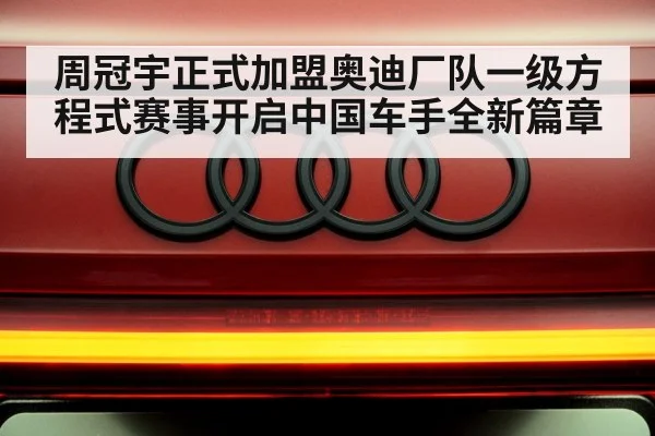 周冠宇正式加盟奥迪厂队一级方程式赛事开启中国车手全新篇章